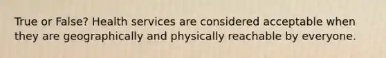 True or False? Health services are considered acceptable when they are geographically and physically reachable by everyone.