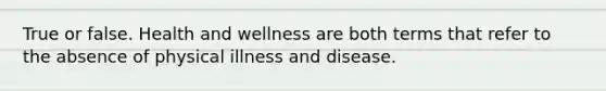 True or false. Health and wellness are both terms that refer to the absence of physical illness and disease.