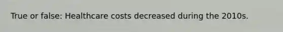 True or false: Healthcare costs decreased during the 2010s.