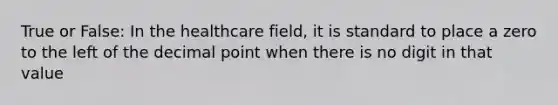 True or False: In the healthcare field, it is standard to place a zero to the left of the decimal point when there is no digit in that value