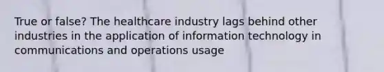 True or false? The healthcare industry lags behind other industries in the application of information technology in communications and operations usage