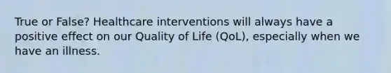 True or False? Healthcare interventions will always have a positive effect on our Quality of Life (QoL), especially when we have an illness.