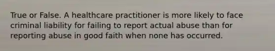 True or False. A healthcare practitioner is more likely to face criminal liability for failing to report actual abuse than for reporting abuse in good faith when none has occurred.