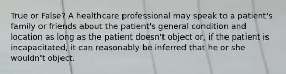 True or False? A healthcare professional may speak to a patient's family or friends about the patient's general condition and location as long as the patient doesn't object or, if the patient is incapacitated, it can reasonably be inferred that he or she wouldn't object.