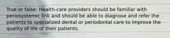 True or false: Health-care providers should be familiar with periosystemic link and should be able to diagnose and refer the patients to specialized dental or periodontal care to improve the quality of life of their patients.