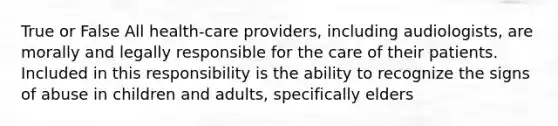 True or False All health-care providers, including audiologists, are morally and legally responsible for the care of their patients. Included in this responsibility is the ability to recognize the signs of abuse in children and adults, specifically elders