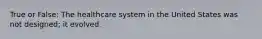 True or False: The healthcare system in the United States was not designed; it evolved.