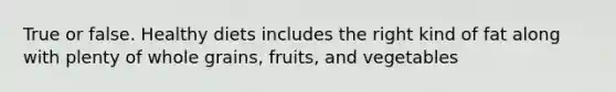 True or false. Healthy diets includes the right kind of fat along with plenty of whole grains, fruits, and vegetables