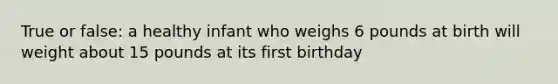 True or false: a healthy infant who weighs 6 pounds at birth will weight about 15 pounds at its first birthday