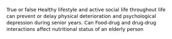 True or false Healthy lifestyle and active social life throughout life can prevent or delay physical deterioration and psychological depression during senior years. Can Food-drug and drug-drug interactions affect nutritional status of an elderly person