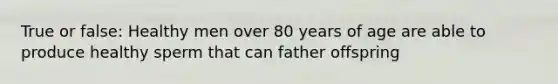 True or false: Healthy men over 80 years of age are able to produce healthy sperm that can father offspring