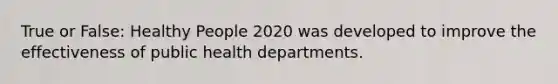 True or False: Healthy People 2020 was developed to improve the effectiveness of public health departments.