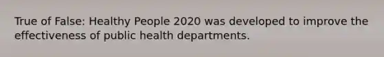 True of False: Healthy People 2020 was developed to improve the effectiveness of public health departments.