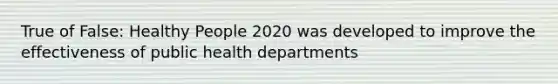 True of False: Healthy People 2020 was developed to improve the effectiveness of public health departments