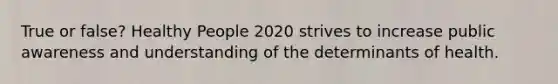 True or false? Healthy People 2020 strives to increase public awareness and understanding of the determinants of health.