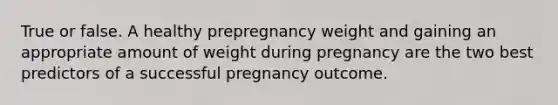 True or false. A healthy prepregnancy weight and gaining an appropriate amount of weight during pregnancy are the two best predictors of a successful pregnancy outcome.