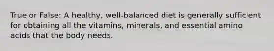 True or False: A healthy, well-balanced diet is generally sufficient for obtaining all the vitamins, minerals, and essential <a href='https://www.questionai.com/knowledge/k9gb720LCl-amino-acids' class='anchor-knowledge'>amino acids</a> that the body needs.