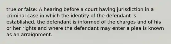 true or false: A hearing before a court having jurisdiction in a criminal case in which the identity of the defendant is established, the defendant is informed of the charges and of his or her rights and where the defendant may enter a plea is known as an arraignment.