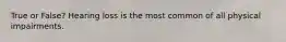 True or False? Hearing loss is the most common of all physical impairments.