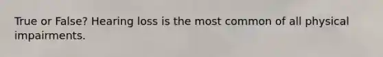 True or False? Hearing loss is the most common of all physical impairments.