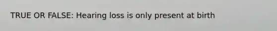 TRUE OR FALSE: Hearing loss is only present at birth