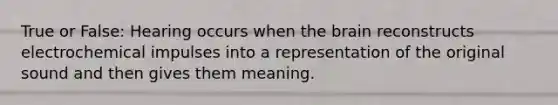 True or False: Hearing occurs when the brain reconstructs electrochemical impulses into a representation of the original sound and then gives them meaning.