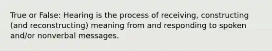 True or False: Hearing is the process of receiving, constructing (and reconstructing) meaning from and responding to spoken and/or nonverbal messages.