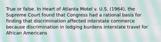 True or false. In Heart of Atlanta Motel v. U.S. (1964), the Supreme Court found that Congress had a rational basis for finding that discrimination affected interstate commerce because discrimination in lodging burdens interstate travel for African Americans