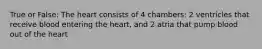 True or False: The heart consists of 4 chambers: 2 ventricles that receive blood entering the heart, and 2 atria that pump blood out of the heart