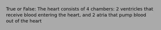 True or False: The heart consists of 4 chambers: 2 ventricles that receive blood entering the heart, and 2 atria that pump blood out of the heart