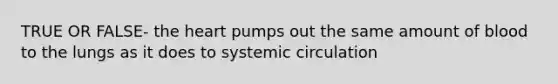 TRUE OR FALSE- the heart pumps out the same amount of blood to the lungs as it does to systemic circulation