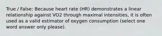 True / False: Because heart rate (HR) demonstrates a linear relationship against VO2 through maximal intensities, it is often used as a valid estimator of oxygen consumption (select one word answer only please).