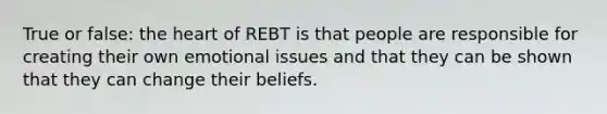 True or false: the heart of REBT is that people are responsible for creating their own emotional issues and that they can be shown that they can change their beliefs.