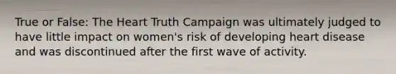 True or False: The Heart Truth Campaign was ultimately judged to have little impact on women's risk of developing heart disease and was discontinued after the first wave of activity.