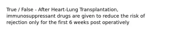 True / False - After Heart-Lung Transplantation, immunosuppressant drugs are given to reduce the risk of rejection only for the first 6 weeks post operatively