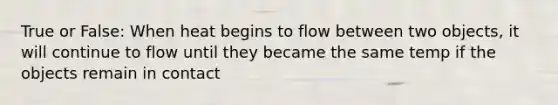 True or False: When heat begins to flow between two objects, it will continue to flow until they became the same temp if the objects remain in contact