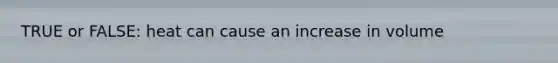 TRUE or FALSE: heat can cause an increase in volume