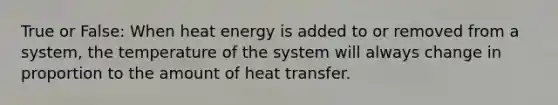 True or False: When heat energy is added to or removed from a system, the temperature of the system will always change in proportion to the amount of heat transfer.