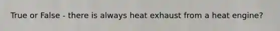 True or False - there is always heat exhaust from a heat engine?