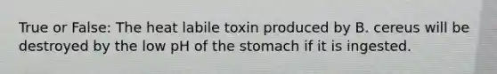 True or False: The heat labile toxin produced by B. cereus will be destroyed by the low pH of the stomach if it is ingested.