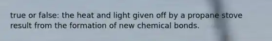 true or false: the heat and light given off by a propane stove result from the formation of new chemical bonds.