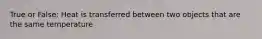 True or False: Heat is transferred between two objects that are the same temperature