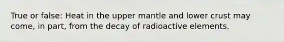 True or false: Heat in the upper mantle and lower crust may come, in part, from the decay of radioactive elements.