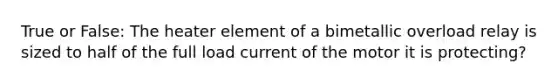 True or False: The heater element of a bimetallic overload relay is sized to half of the full load current of the motor it is protecting?