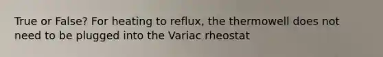 True or False? For heating to reflux, the thermowell does not need to be plugged into the Variac rheostat