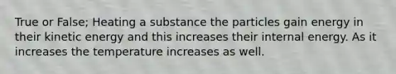 True or False; Heating a substance the particles gain energy in their kinetic energy and this increases their internal energy. As it increases the temperature increases as well.