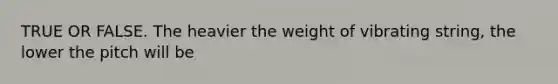 TRUE OR FALSE. The heavier the weight of vibrating string, the lower the pitch will be