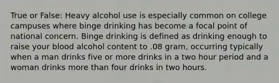 True or False: Heavy alcohol use is especially common on college campuses where binge drinking has become a focal point of national concern. Binge drinking is defined as drinking enough to raise your blood alcohol content to .08 gram, occurring typically when a man drinks five or more drinks in a two hour period and a woman drinks more than four drinks in two hours.