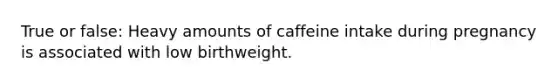 True or false: Heavy amounts of caffeine intake during pregnancy is associated with low birthweight.