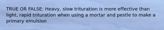 TRUE OR FALSE: Heavy, slow trituration is more effective than light, rapid trituration when using a mortar and pestle to make a primary emulsion